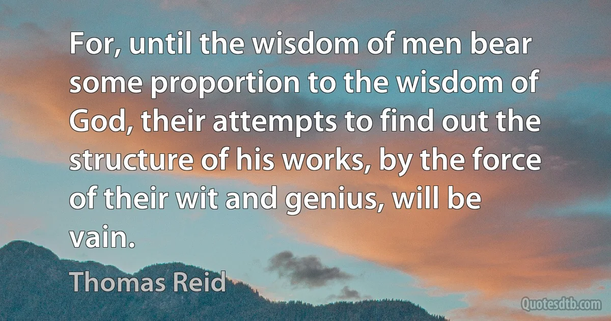 For, until the wisdom of men bear some proportion to the wisdom of God, their attempts to find out the structure of his works, by the force of their wit and genius, will be vain. (Thomas Reid)