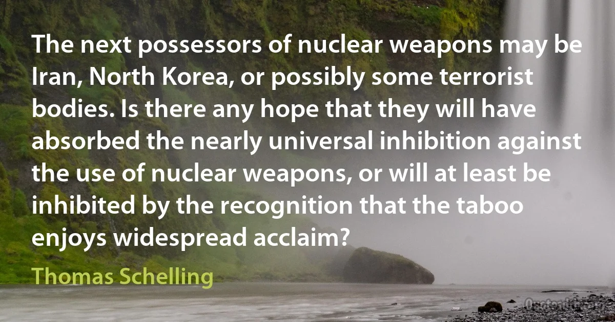 The next possessors of nuclear weapons may be Iran, North Korea, or possibly some terrorist bodies. Is there any hope that they will have absorbed the nearly universal inhibition against the use of nuclear weapons, or will at least be inhibited by the recognition that the taboo enjoys widespread acclaim? (Thomas Schelling)