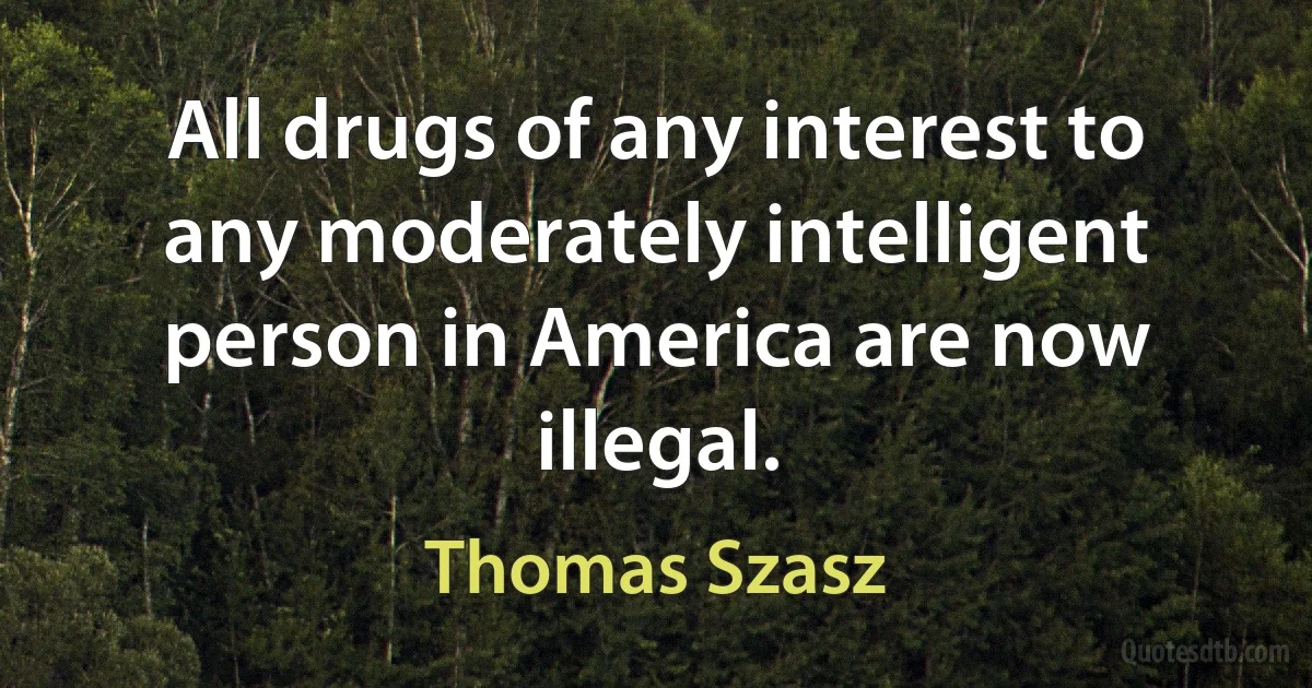 All drugs of any interest to any moderately intelligent person in America are now illegal. (Thomas Szasz)