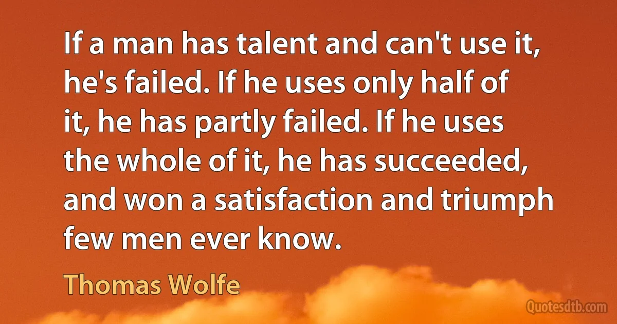 If a man has talent and can't use it, he's failed. If he uses only half of it, he has partly failed. If he uses the whole of it, he has succeeded, and won a satisfaction and triumph few men ever know. (Thomas Wolfe)