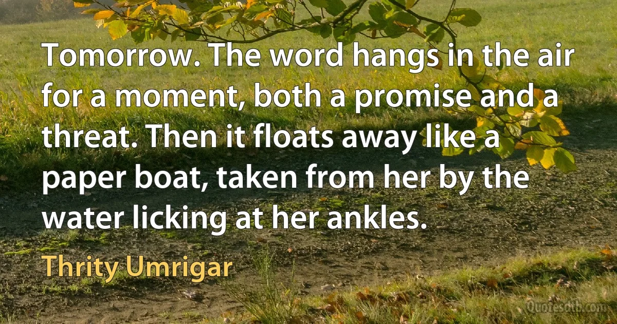 Tomorrow. The word hangs in the air for a moment, both a promise and a threat. Then it floats away like a paper boat, taken from her by the water licking at her ankles. (Thrity Umrigar)