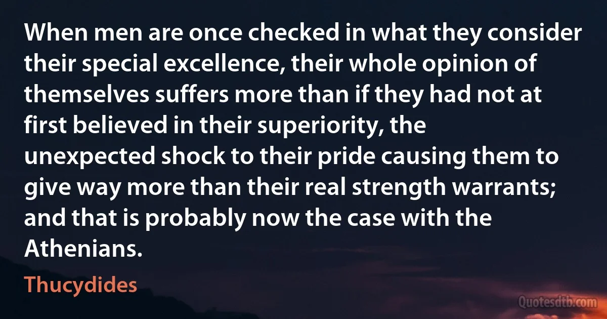 When men are once checked in what they consider their special excellence, their whole opinion of themselves suffers more than if they had not at first believed in their superiority, the unexpected shock to their pride causing them to give way more than their real strength warrants; and that is probably now the case with the Athenians. (Thucydides)