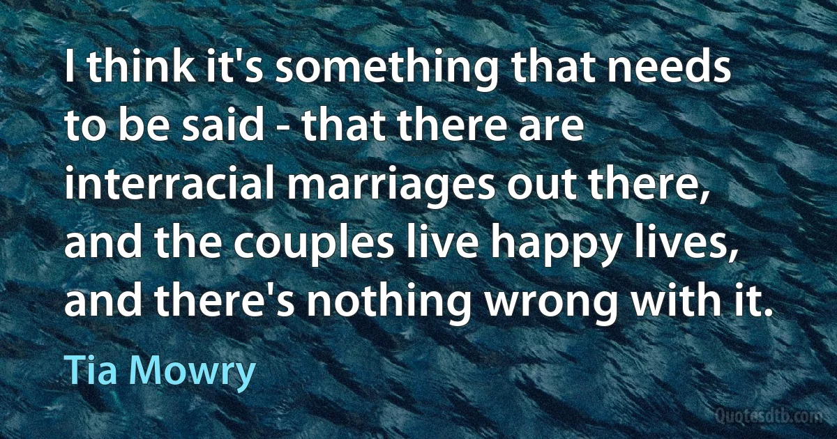 I think it's something that needs to be said - that there are interracial marriages out there, and the couples live happy lives, and there's nothing wrong with it. (Tia Mowry)