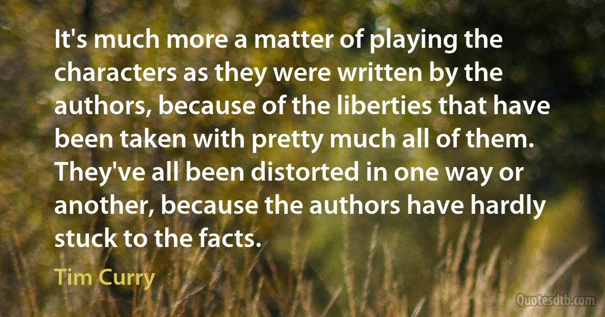 It's much more a matter of playing the characters as they were written by the authors, because of the liberties that have been taken with pretty much all of them. They've all been distorted in one way or another, because the authors have hardly stuck to the facts. (Tim Curry)