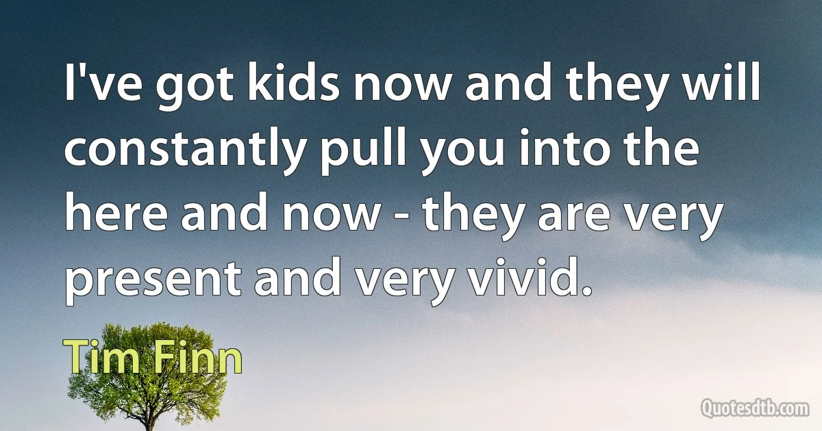 I've got kids now and they will constantly pull you into the here and now - they are very present and very vivid. (Tim Finn)