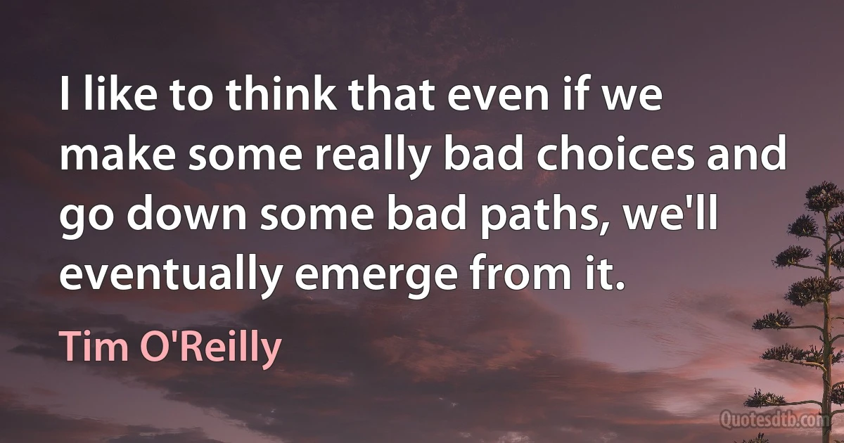 I like to think that even if we make some really bad choices and go down some bad paths, we'll eventually emerge from it. (Tim O'Reilly)