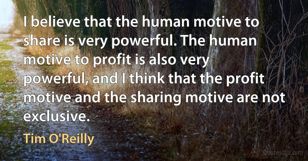 I believe that the human motive to share is very powerful. The human motive to profit is also very powerful, and I think that the profit motive and the sharing motive are not exclusive. (Tim O'Reilly)