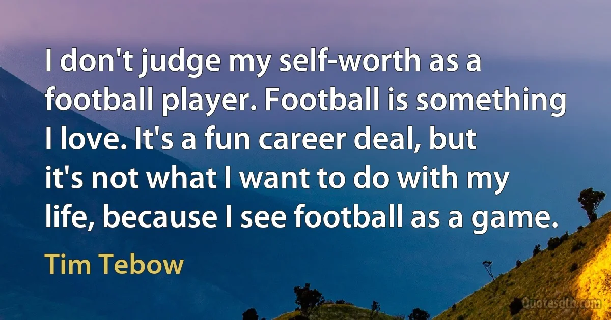 I don't judge my self-worth as a football player. Football is something I love. It's a fun career deal, but it's not what I want to do with my life, because I see football as a game. (Tim Tebow)