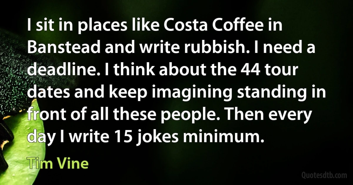 I sit in places like Costa Coffee in Banstead and write rubbish. I need a deadline. I think about the 44 tour dates and keep imagining standing in front of all these people. Then every day I write 15 jokes minimum. (Tim Vine)