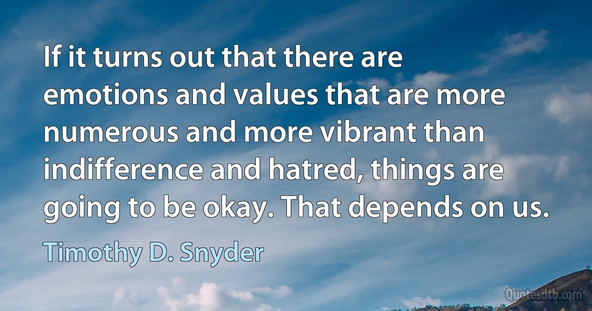 If it turns out that there are emotions and values that are more numerous and more vibrant than indifference and hatred, things are going to be okay. That depends on us. (Timothy D. Snyder)