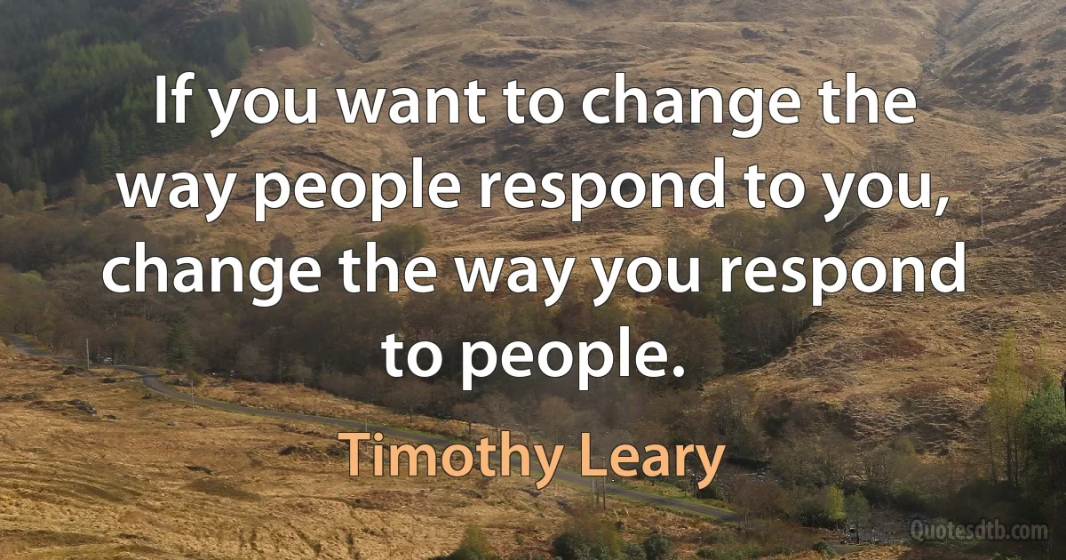 If you want to change the way people respond to you, change the way you respond to people. (Timothy Leary)