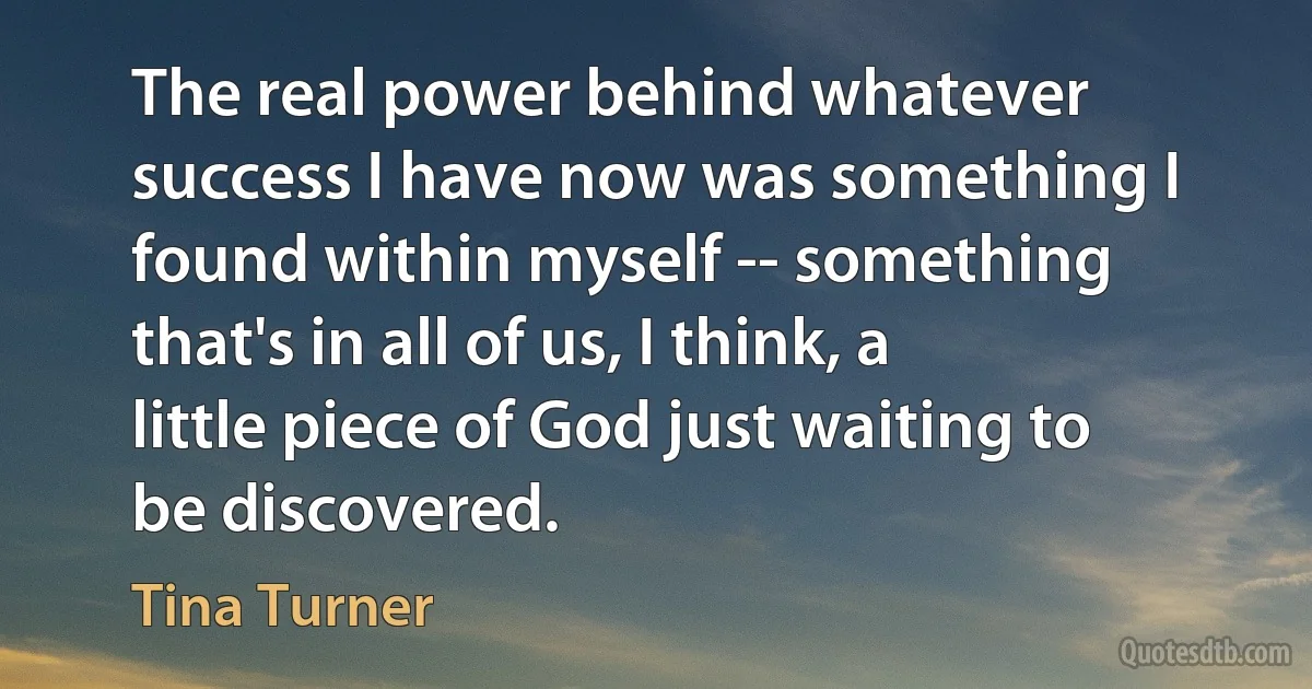 The real power behind whatever success I have now was something I found within myself -- something that's in all of us, I think, a little piece of God just waiting to be discovered. (Tina Turner)