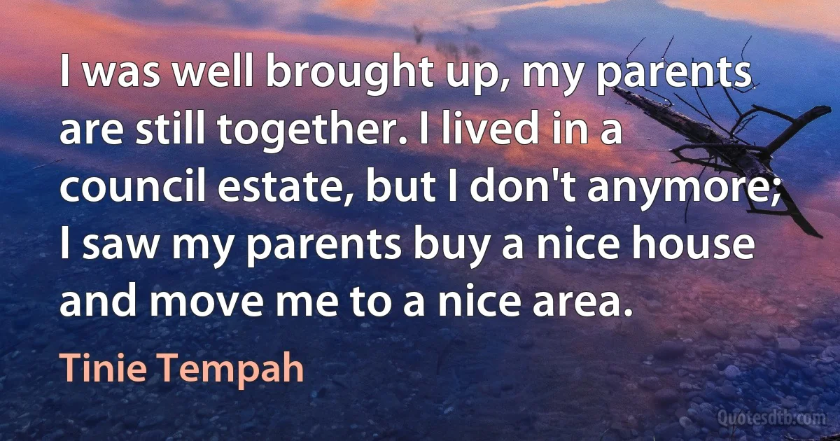 I was well brought up, my parents are still together. I lived in a council estate, but I don't anymore; I saw my parents buy a nice house and move me to a nice area. (Tinie Tempah)