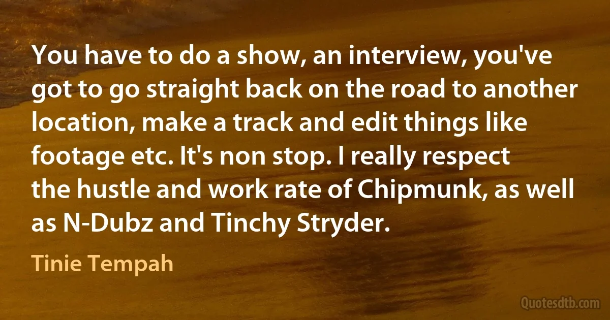 You have to do a show, an interview, you've got to go straight back on the road to another location, make a track and edit things like footage etc. It's non stop. I really respect the hustle and work rate of Chipmunk, as well as N-Dubz and Tinchy Stryder. (Tinie Tempah)