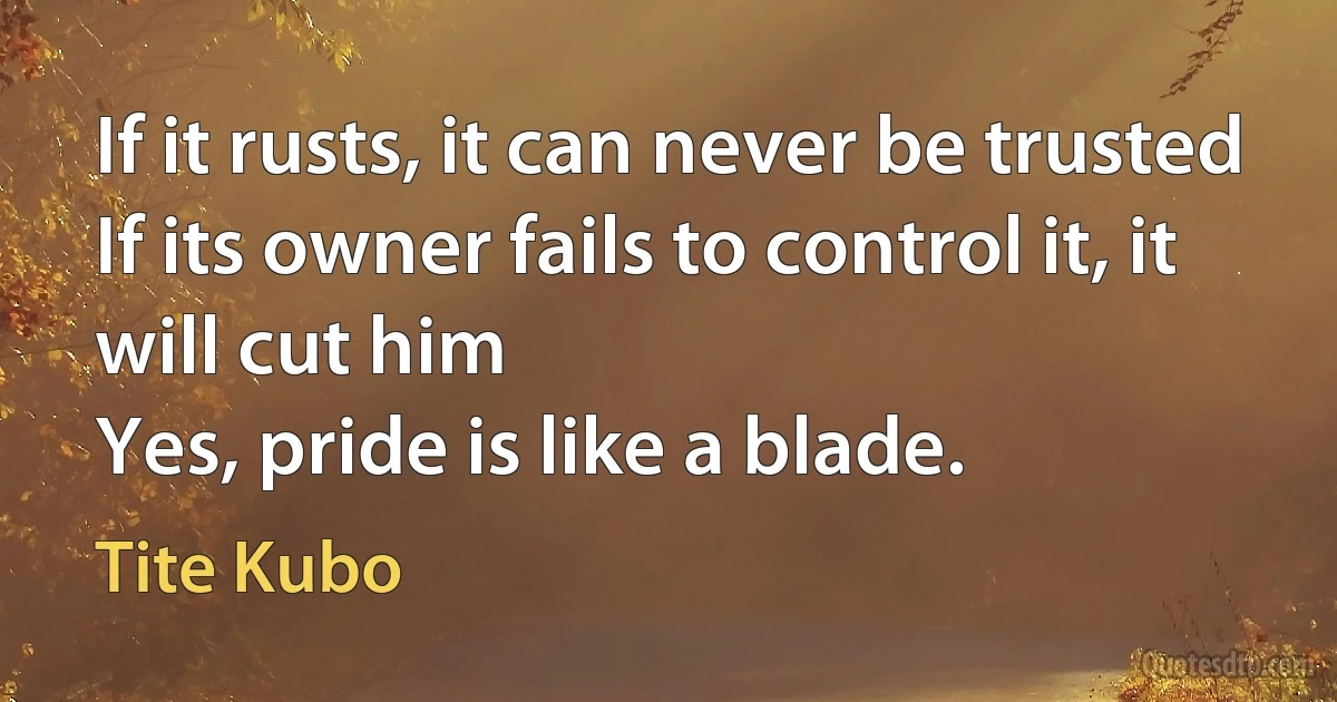 If it rusts, it can never be trusted
If its owner fails to control it, it will cut him
Yes, pride is like a blade. (Tite Kubo)