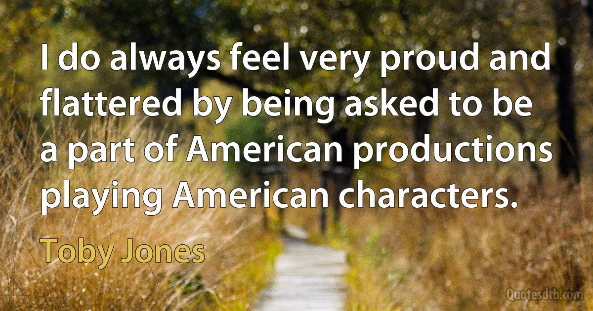 I do always feel very proud and flattered by being asked to be a part of American productions playing American characters. (Toby Jones)