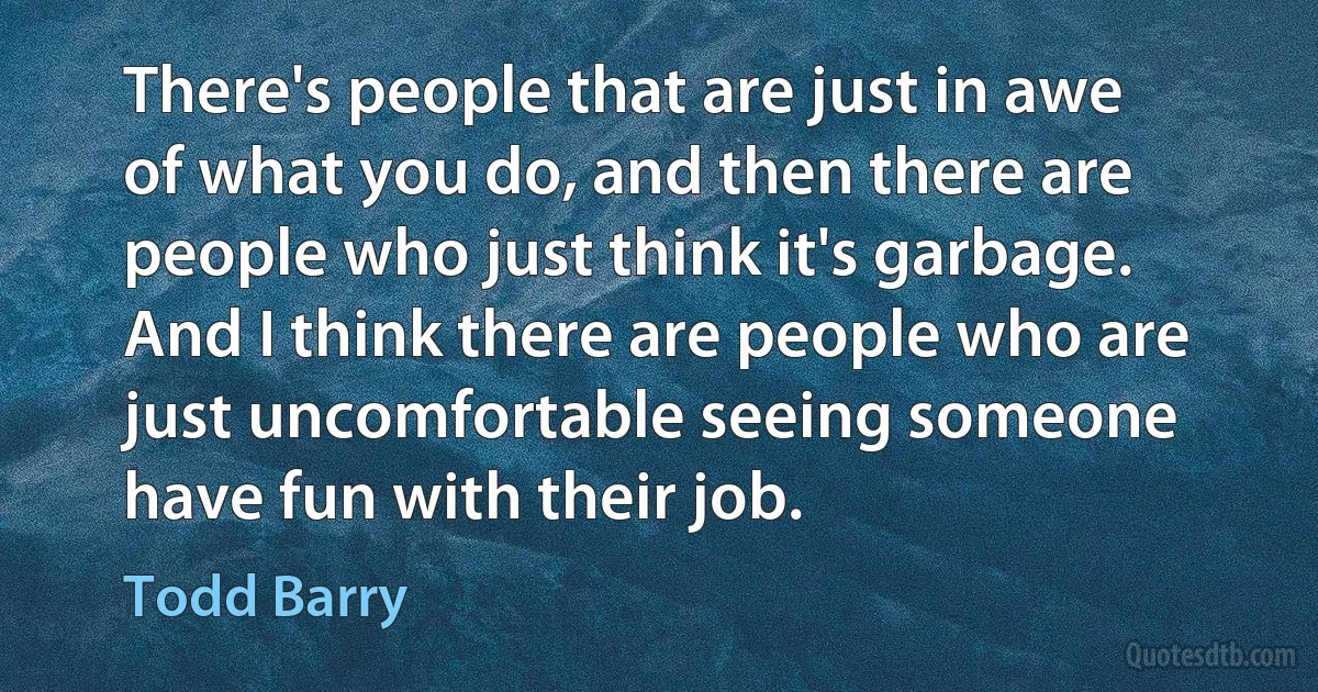 There's people that are just in awe of what you do, and then there are people who just think it's garbage. And I think there are people who are just uncomfortable seeing someone have fun with their job. (Todd Barry)