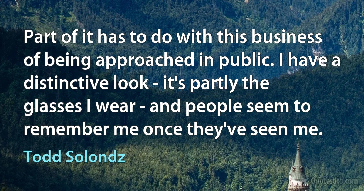 Part of it has to do with this business of being approached in public. I have a distinctive look - it's partly the glasses I wear - and people seem to remember me once they've seen me. (Todd Solondz)