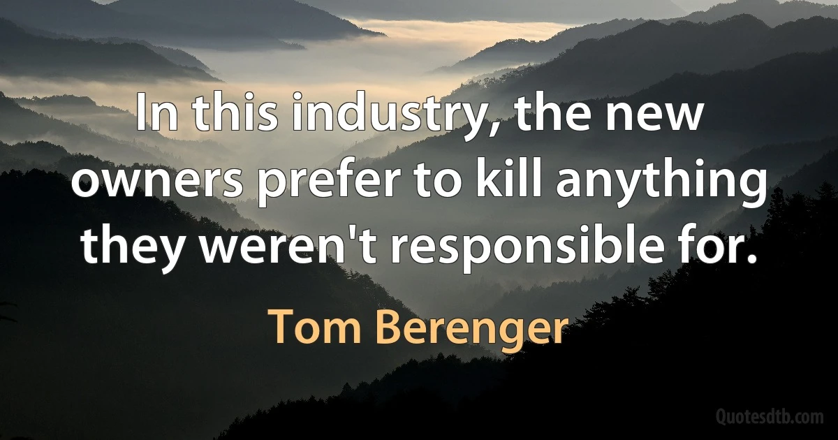 In this industry, the new owners prefer to kill anything they weren't responsible for. (Tom Berenger)