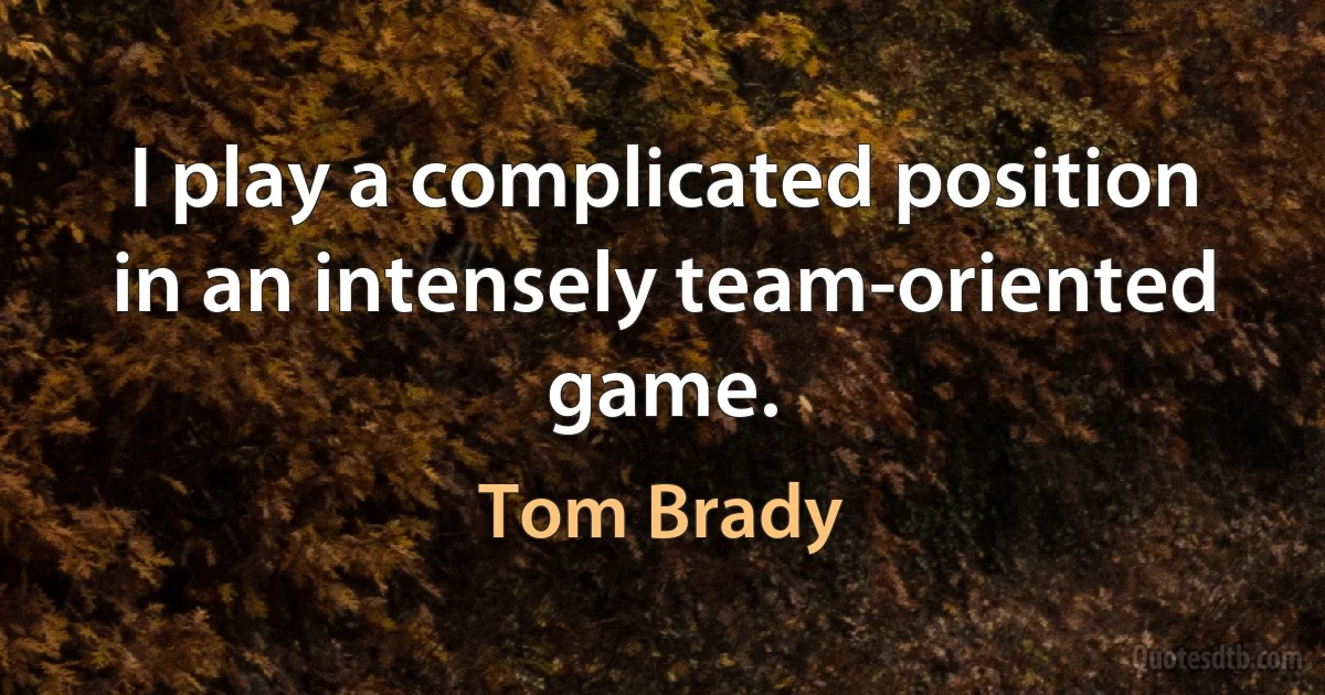 I play a complicated position in an intensely team-oriented game. (Tom Brady)