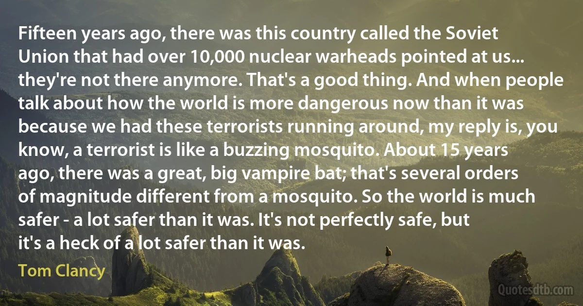 Fifteen years ago, there was this country called the Soviet Union that had over 10,000 nuclear warheads pointed at us... they're not there anymore. That's a good thing. And when people talk about how the world is more dangerous now than it was because we had these terrorists running around, my reply is, you know, a terrorist is like a buzzing mosquito. About 15 years ago, there was a great, big vampire bat; that's several orders of magnitude different from a mosquito. So the world is much safer - a lot safer than it was. It's not perfectly safe, but it's a heck of a lot safer than it was. (Tom Clancy)