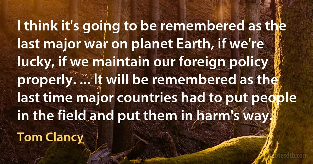 I think it's going to be remembered as the last major war on planet Earth, if we're lucky, if we maintain our foreign policy properly. ... It will be remembered as the last time major countries had to put people in the field and put them in harm's way. (Tom Clancy)