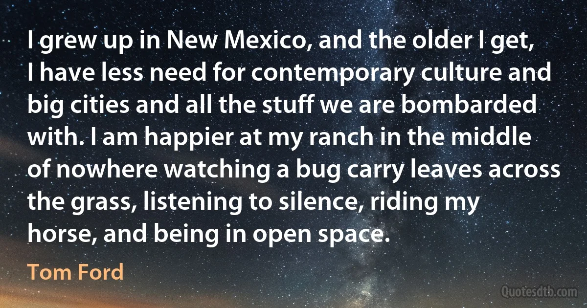 I grew up in New Mexico, and the older I get, I have less need for contemporary culture and big cities and all the stuff we are bombarded with. I am happier at my ranch in the middle of nowhere watching a bug carry leaves across the grass, listening to silence, riding my horse, and being in open space. (Tom Ford)