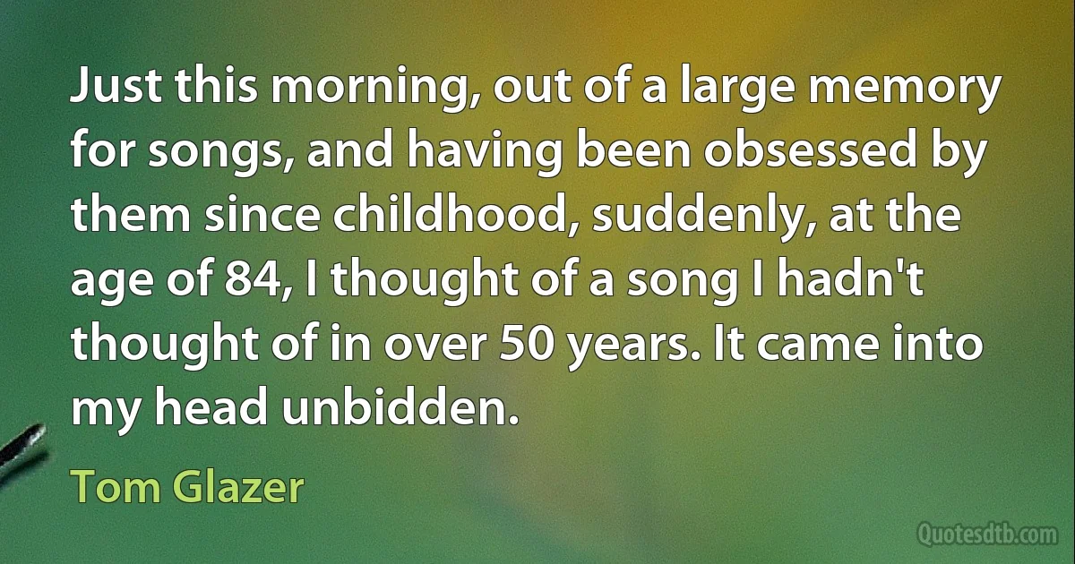 Just this morning, out of a large memory for songs, and having been obsessed by them since childhood, suddenly, at the age of 84, I thought of a song I hadn't thought of in over 50 years. It came into my head unbidden. (Tom Glazer)