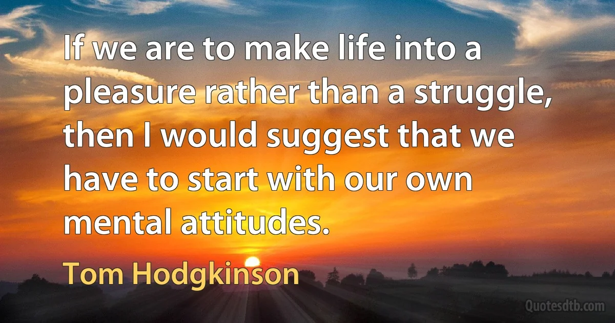 If we are to make life into a pleasure rather than a struggle, then I would suggest that we have to start with our own mental attitudes. (Tom Hodgkinson)