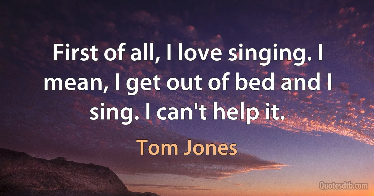 First of all, I love singing. I mean, I get out of bed and I sing. I can't help it. (Tom Jones)