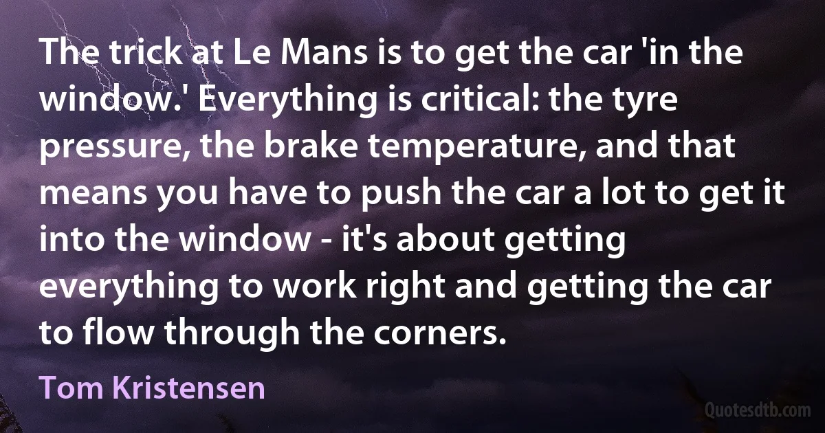 The trick at Le Mans is to get the car 'in the window.' Everything is critical: the tyre pressure, the brake temperature, and that means you have to push the car a lot to get it into the window - it's about getting everything to work right and getting the car to flow through the corners. (Tom Kristensen)