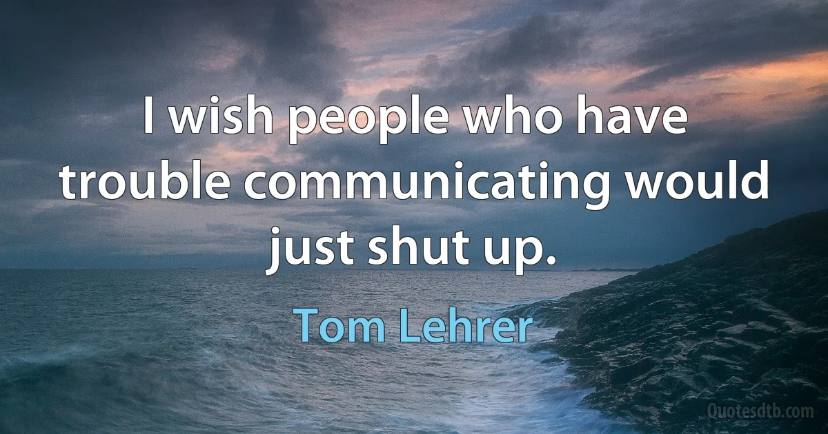 I wish people who have trouble communicating would just shut up. (Tom Lehrer)