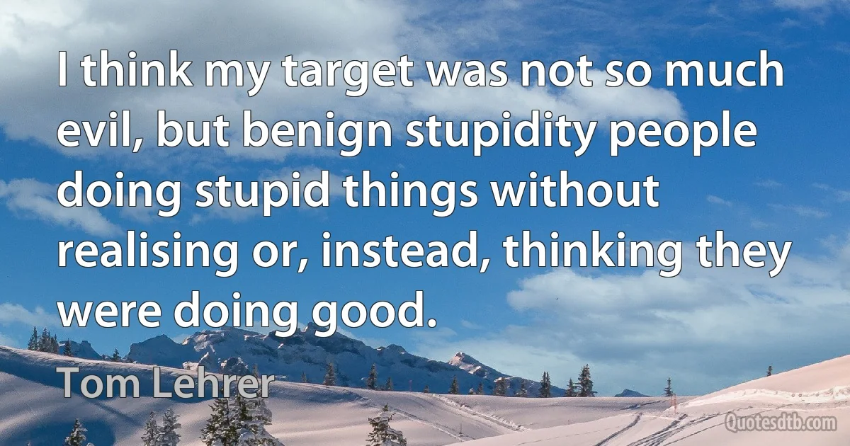 I think my target was not so much evil, but benign stupidity people doing stupid things without realising or, instead, thinking they were doing good. (Tom Lehrer)