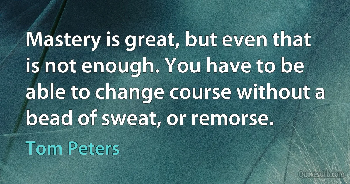 Mastery is great, but even that is not enough. You have to be able to change course without a bead of sweat, or remorse. (Tom Peters)