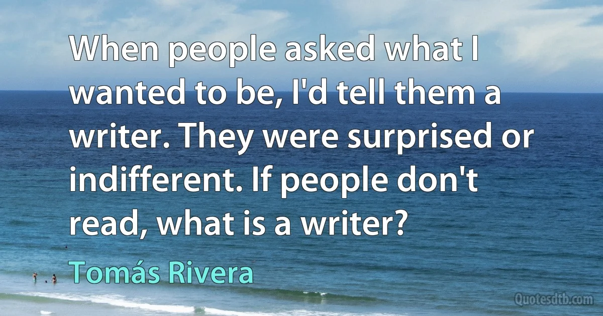 When people asked what I wanted to be, I'd tell them a writer. They were surprised or indifferent. If people don't read, what is a writer? (Tomás Rivera)