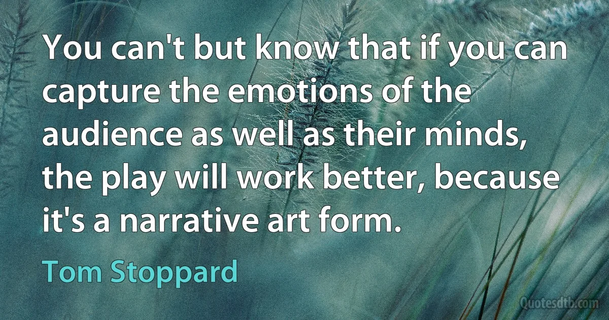 You can't but know that if you can capture the emotions of the audience as well as their minds, the play will work better, because it's a narrative art form. (Tom Stoppard)