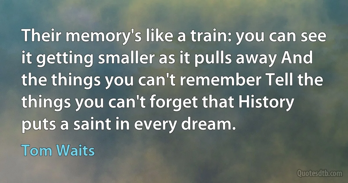 Their memory's like a train: you can see it getting smaller as it pulls away And the things you can't remember Tell the things you can't forget that History puts a saint in every dream. (Tom Waits)