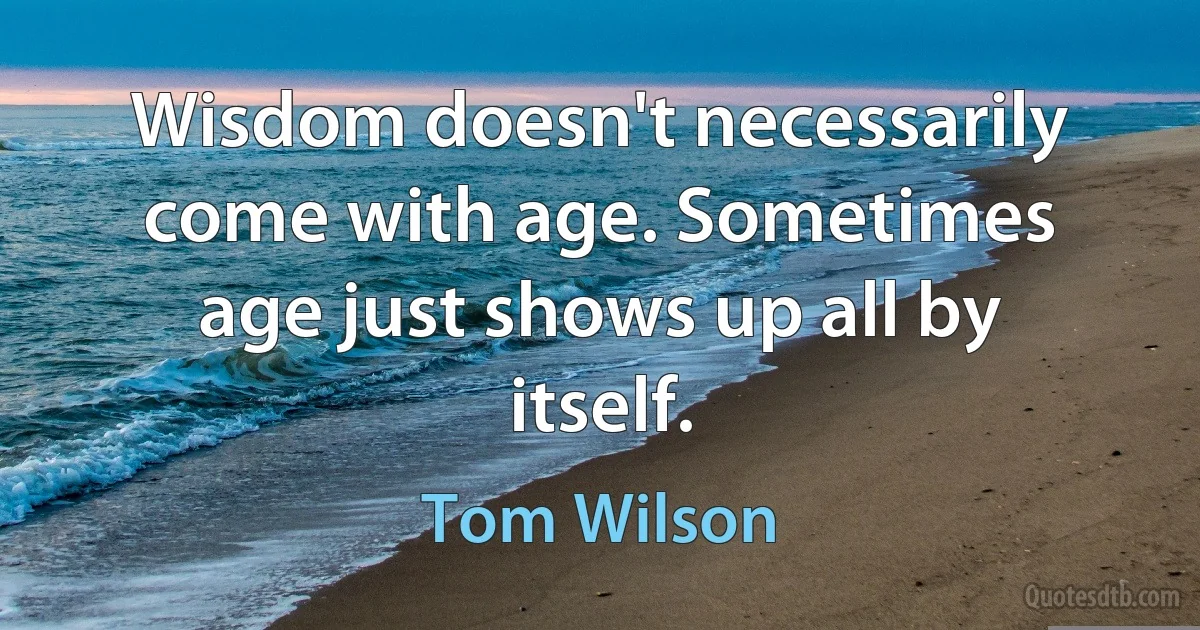 Wisdom doesn't necessarily come with age. Sometimes age just shows up all by itself. (Tom Wilson)