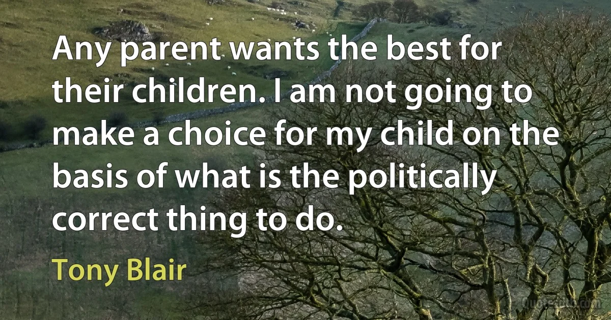 Any parent wants the best for their children. I am not going to make a choice for my child on the basis of what is the politically correct thing to do. (Tony Blair)