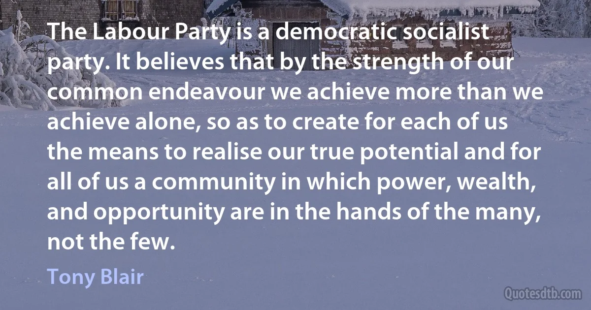 The Labour Party is a democratic socialist party. It believes that by the strength of our common endeavour we achieve more than we achieve alone, so as to create for each of us the means to realise our true potential and for all of us a community in which power, wealth, and opportunity are in the hands of the many, not the few. (Tony Blair)