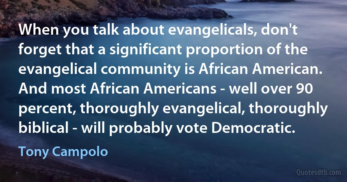 When you talk about evangelicals, don't forget that a significant proportion of the evangelical community is African American. And most African Americans - well over 90 percent, thoroughly evangelical, thoroughly biblical - will probably vote Democratic. (Tony Campolo)