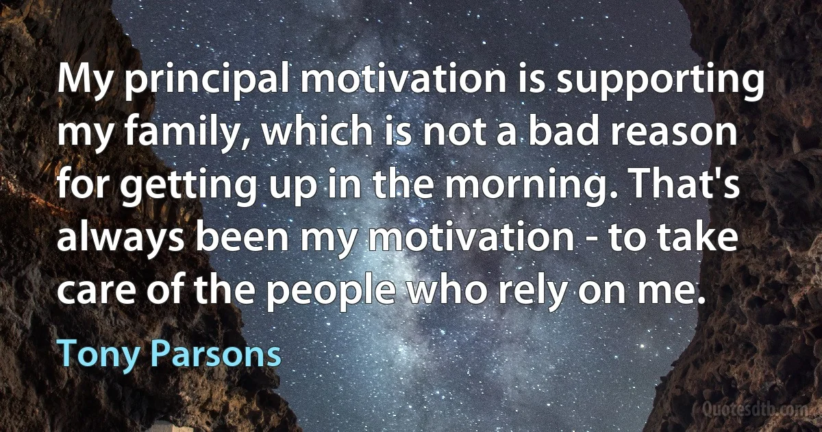 My principal motivation is supporting my family, which is not a bad reason for getting up in the morning. That's always been my motivation - to take care of the people who rely on me. (Tony Parsons)