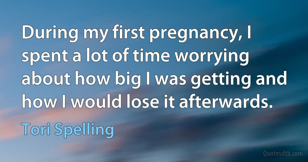 During my first pregnancy, I spent a lot of time worrying about how big I was getting and how I would lose it afterwards. (Tori Spelling)