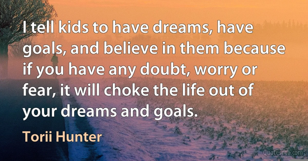 I tell kids to have dreams, have goals, and believe in them because if you have any doubt, worry or fear, it will choke the life out of your dreams and goals. (Torii Hunter)