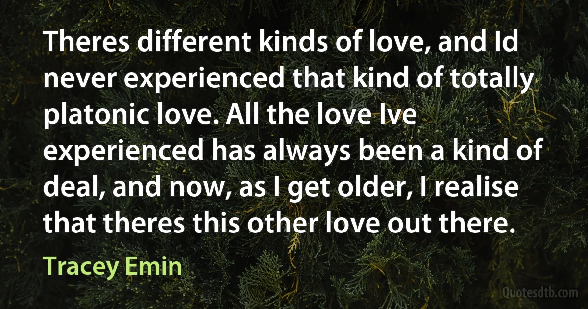 Theres different kinds of love, and Id never experienced that kind of totally platonic love. All the love Ive experienced has always been a kind of deal, and now, as I get older, I realise that theres this other love out there. (Tracey Emin)