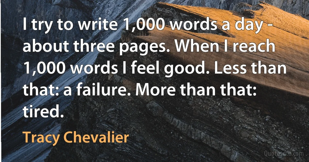 I try to write 1,000 words a day - about three pages. When I reach 1,000 words I feel good. Less than that: a failure. More than that: tired. (Tracy Chevalier)