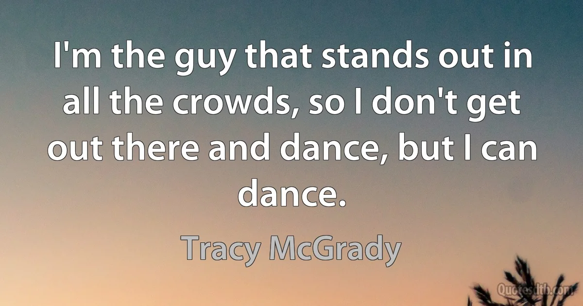 I'm the guy that stands out in all the crowds, so I don't get out there and dance, but I can dance. (Tracy McGrady)