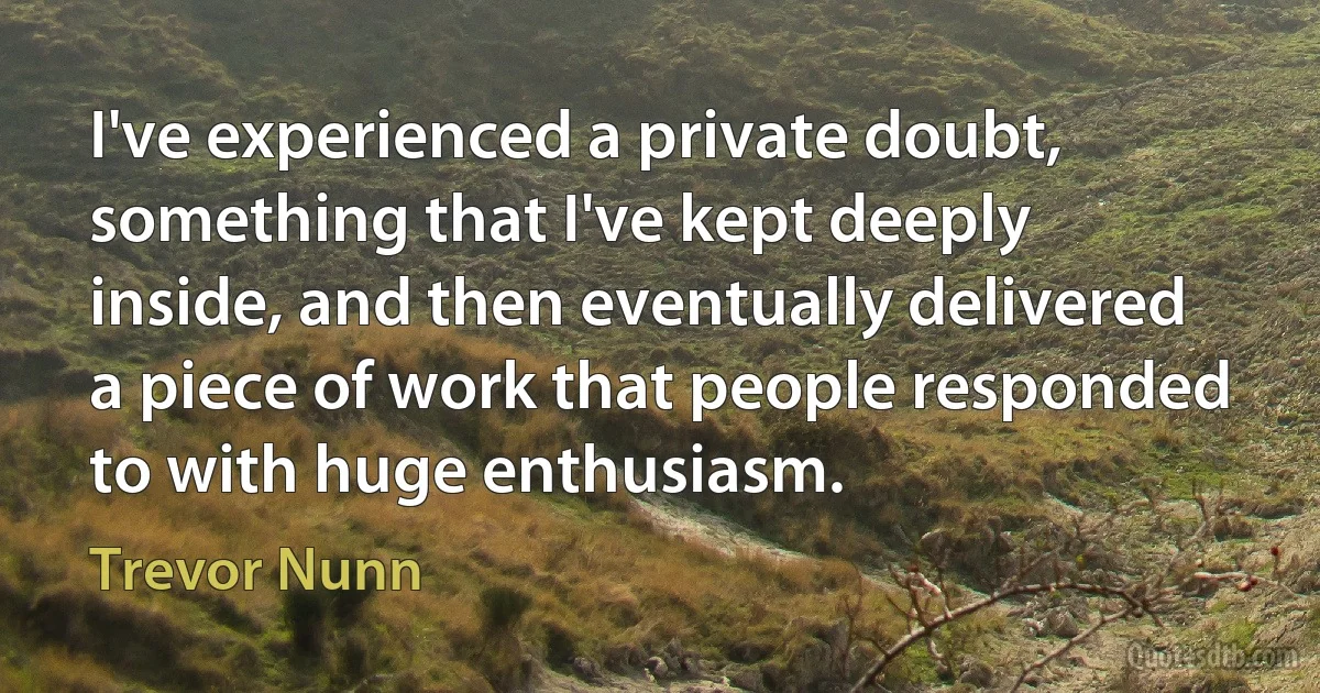 I've experienced a private doubt, something that I've kept deeply inside, and then eventually delivered a piece of work that people responded to with huge enthusiasm. (Trevor Nunn)