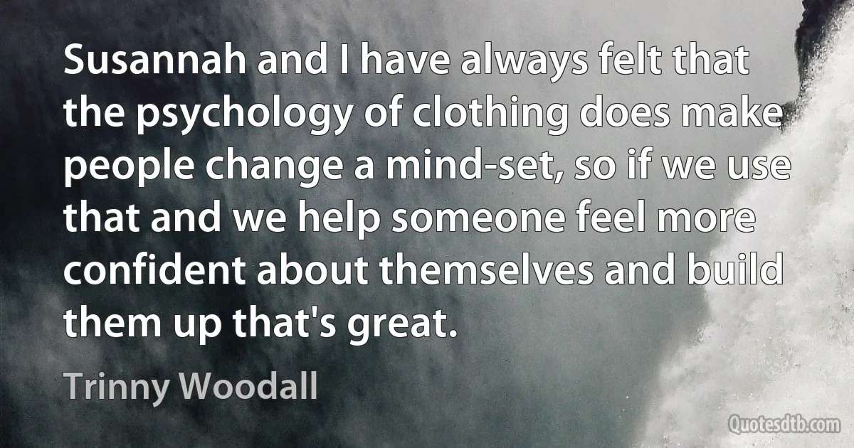 Susannah and I have always felt that the psychology of clothing does make people change a mind-set, so if we use that and we help someone feel more confident about themselves and build them up that's great. (Trinny Woodall)