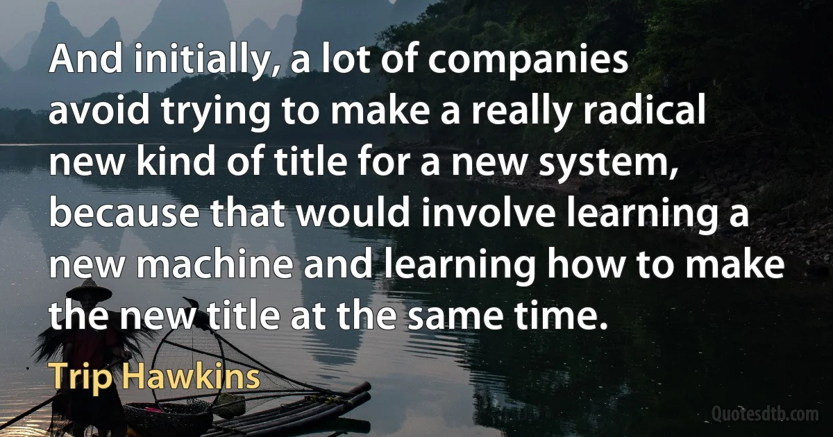 And initially, a lot of companies avoid trying to make a really radical new kind of title for a new system, because that would involve learning a new machine and learning how to make the new title at the same time. (Trip Hawkins)